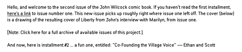 Hello, and welcome to the second issue of the John Wilcock comic book. This new issue picks up roughly where issue one left off. The cover (below) is a drawing of the resulting cover of Liberty from John's interview with Marilyn, from issue one. And now, here is installment #2 ... a fun one entitled "Co-Founding the Village Voice."